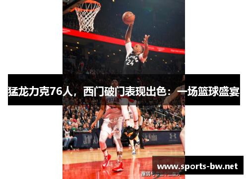 猛龙力克76人，西门破门表现出色：一场篮球盛宴